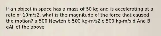 If an object in space has a mass of 50 kg and is accelerating at a rate of 10m/s2, what is the magnitude of the force that caused the motion? a 500 Newton b 500 kg-m/s2 c 500 kg-m/s d And B eAll of the above