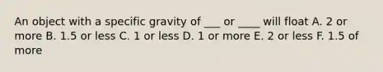 An object with a specific gravity of ___ or ____ will float A. 2 or more B. 1.5 or less C. 1 or less D. 1 or more E. 2 or less F. 1.5 of more