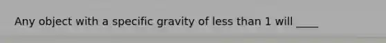 Any object with a specific gravity of less than 1 will ____