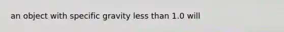 an object with specific gravity less than 1.0 will