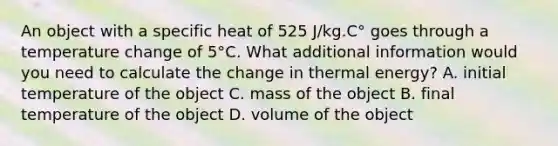 An object with a specific heat of 525 J/kg.C° goes through a temperature change of 5°C. What additional information would you need to calculate the change in thermal energy? A. initial temperature of the object C. mass of the object B. final temperature of the object D. volume of the object