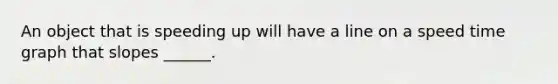 An object that is speeding up will have a line on a speed time graph that slopes ______.