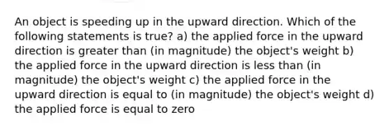 An object is speeding up in the upward direction. Which of the following statements is true? a) the applied force in the upward direction is greater than (in magnitude) the object's weight b) the applied force in the upward direction is less than (in magnitude) the object's weight c) the applied force in the upward direction is equal to (in magnitude) the object's weight d) the applied force is equal to zero