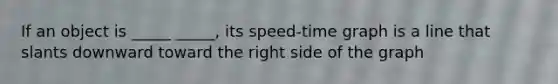 If an object is _____ _____, its speed-time graph is a line that slants downward toward the right side of the graph