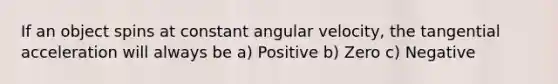 If an object spins at constant angular velocity, the tangential acceleration will always be a) Positive b) Zero c) Negative