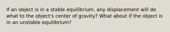 If an object is in a stable equilibrium, any displacement will do what to the object's center of gravity? What about if the object is in an unstable equilibrium?