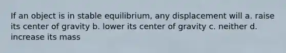 If an object is in stable equilibrium, any displacement will a. raise its center of gravity b. lower its center of gravity c. neither d. increase its mass