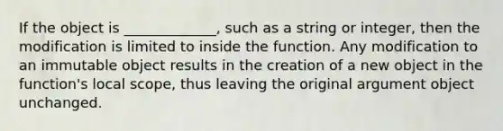 If the object is _____________, such as a string or integer, then the modification is limited to inside the function. Any modification to an immutable object results in the creation of a new object in the function's local scope, thus leaving the original argument object unchanged.