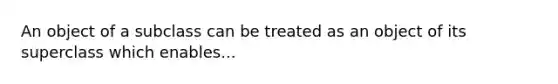 An object of a subclass can be treated as an object of its superclass which enables...