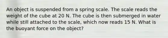 An object is suspended from a spring scale. The scale reads the weight of the cube at 20 N. The cube is then submerged in water while still attached to the scale, which now reads 15 N. What is the buoyant force on the object?