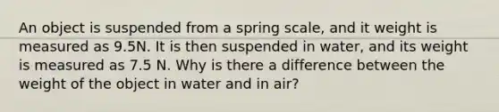 An object is suspended from a spring scale, and it weight is measured as 9.5N. It is then suspended in water, and its weight is measured as 7.5 N. Why is there a difference between the weight of the object in water and in air?