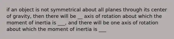 if an object is not symmetrical about all planes through its center of gravity, then there will be __ axis of rotation about which the moment of inertia is ___, and there will be one axis of rotation about which the moment of inertia is ___