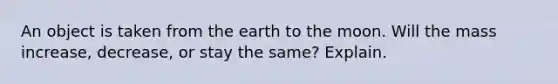 An object is taken from the earth to the moon. Will the mass increase, decrease, or stay the same? Explain.