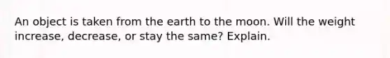 An object is taken from the earth to the moon. Will the weight increase, decrease, or stay the same? Explain.