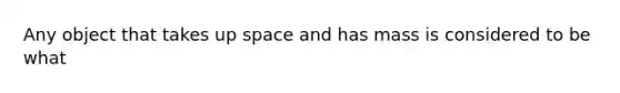 Any object that takes up space and has mass is considered to be what