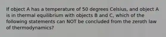 If object A has a temperature of 50 degrees Celsius, and object A is in thermal equilibrium with objects B and C, which of the following statements can NOT be concluded from the zeroth law of thermodynamics?