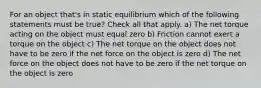 For an object that's in static equilibrium which of the following statements must be true? Check all that apply. a) The net torque acting on the object must equal zero b) Friction cannot exert a torque on the object c) The net torque on the object does not have to be zero if the net force on the object is zero d) The net force on the object does not have to be zero if the net torque on the object is zero