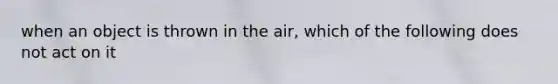 when an object is thrown in the air, which of the following does not act on it