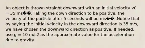 An object is thrown straight downward with an initial velocity v0 = 35 ms��. Taking the down direction to be positive, the velocity of the particle after 5 seconds will be ms��. Notice that by saying the initial velocity in the downward direction is 35 m/s, we have chosen the downward direction as positive. If needed, use g = 10 m/s2 as the approximate value for the acceleration due to gravity.