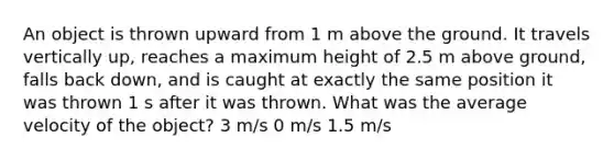 An object is thrown upward from 1 m above the ground. It travels vertically up, reaches a maximum height of 2.5 m above ground, falls back down, and is caught at exactly the same position it was thrown 1 s after it was thrown. What was the average velocity of the object? 3 m/s 0 m/s 1.5 m/s