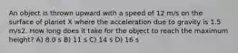 An object is thrown upward with a speed of 12 m/s on the surface of planet X where the acceleration due to gravity is 1.5 m/s2. How long does it take for the object to reach the maximum height? A) 8.0 s B) 11 s C) 14 s D) 16 s