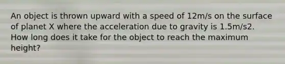 An object is thrown upward with a speed of 12m/s on the surface of planet X where the acceleration due to gravity is 1.5m/s2. How long does it take for the object to reach the maximum height?