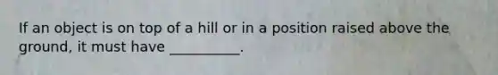 If an object is on top of a hill or in a position raised above the ground, it must have __________.