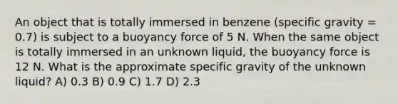 An object that is totally immersed in benzene (specific gravity = 0.7) is subject to a buoyancy force of 5 N. When the same object is totally immersed in an unknown liquid, the buoyancy force is 12 N. What is the approximate specific gravity of the unknown liquid? A) 0.3 B) 0.9 C) 1.7 D) 2.3