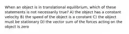 When an object is in translational equilibrium, which of these statements is not necessarily true? A) the object has a constant velocity B) the speed of the object is a constant C) the object must be stationary D) the vector sum of the forces acting on the object is zero