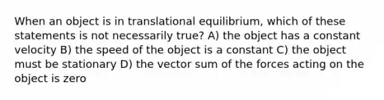 When an object is in translational equilibrium, which of these statements is not necessarily true? A) the object has a constant velocity B) the speed of the object is a constant C) the object must be stationary D) the vector sum of the forces acting on the object is zero