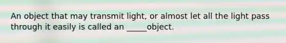 An object that may transmit light, or almost let all the light pass through it easily is called an _____object.