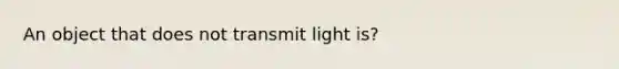 An object that does not transmit light is?