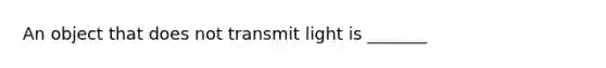 An object that does not transmit light is _______