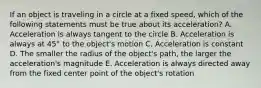 If an object is traveling in a circle at a fixed speed, which of the following statements must be true about its acceleration? A. Acceleration is always tangent to the circle B. Acceleration is always at 45° to the object's motion C. Acceleration is constant D. The smaller the radius of the object's path, the larger the acceleration's magnitude E. Acceleration is always directed away from the fixed center point of the object's rotation