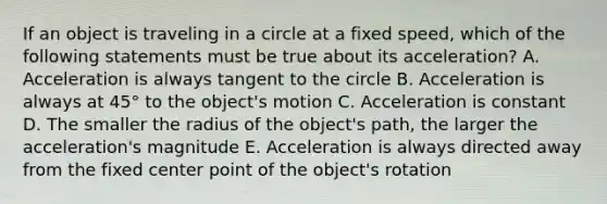 If an object is traveling in a circle at a fixed speed, which of the following statements must be true about its acceleration? A. Acceleration is always tangent to the circle B. Acceleration is always at 45° to the object's motion C. Acceleration is constant D. The smaller the radius of the object's path, the larger the acceleration's magnitude E. Acceleration is always directed away from the fixed center point of the object's rotation