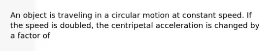 An object is traveling in a circular motion at constant speed. If the speed is doubled, the centripetal acceleration is changed by a factor of