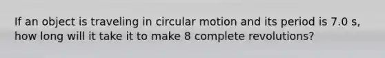 If an object is traveling in circular motion and its period is 7.0 s, how long will it take it to make 8 complete revolutions?