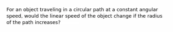 For an object traveling in a circular path at a constant angular speed, would the linear speed of the object change if the radius of the path increases?