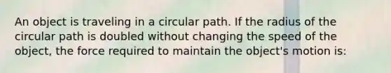 An object is traveling in a circular path. If the radius of the circular path is doubled without changing the speed of the object, the force required to maintain the object's motion is: