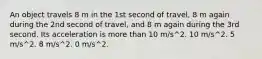 An object travels 8 m in the 1st second of travel, 8 m again during the 2nd second of travel, and 8 m again during the 3rd second. Its acceleration is more than 10 m/s^2. 10 m/s^2. 5 m/s^2. 8 m/s^2. 0 m/s^2.