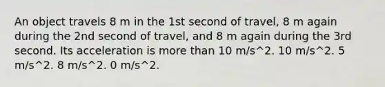 An object travels 8 m in the 1st second of travel, 8 m again during the 2nd second of travel, and 8 m again during the 3rd second. Its acceleration is more than 10 m/s^2. 10 m/s^2. 5 m/s^2. 8 m/s^2. 0 m/s^2.