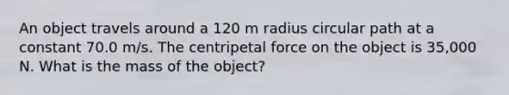 An object travels around a 120 m radius circular path at a constant 70.0 m/s. The centripetal force on the object is 35,000 N. What is the mass of the object?