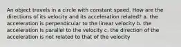 An object travels in a circle with constant speed. How are the directions of its velocity and its acceleration related? a. the acceleration is perpendicular to the linear velocity b. the acceleration is parallel to the velocity c. the direction of the acceleration is not related to that of the velocity