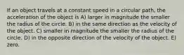 If an object travels at a constant speed in a circular path, the acceleration of the object is A) larger in magnitude the smaller the radius of the circle. B) in the same direction as the velocity of the object. C) smaller in magnitude the smaller the radius of the circle. D) in the opposite direction of the velocity of the object. E) zero.