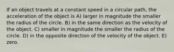 If an object travels at a constant speed in a circular path, the acceleration of the object is A) larger in magnitude the smaller the radius of the circle. B) in the same direction as the velocity of the object. C) smaller in magnitude the smaller the radius of the circle. D) in the opposite direction of the velocity of the object. E) zero.