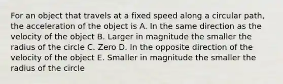 For an object that travels at a fixed speed along a circular path, the acceleration of the object is A. In the same direction as the velocity of the object B. Larger in magnitude the smaller the radius of the circle C. Zero D. In the opposite direction of the velocity of the object E. Smaller in magnitude the smaller the radius of the circle