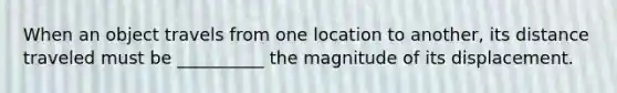 When an object travels from one location to another, its distance traveled must be __________ the magnitude of its displacement.