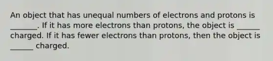 An object that has unequal numbers of electrons and protons is _______. If it has more electrons than protons, the object is ______ charged. If it has fewer electrons than protons, then the object is ______ charged.