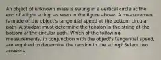 An object of unknown mass is swung in a vertical circle at the end of a light string, as seen in the figure above. A measurement is made of the object's tangential speed at the bottom circular path. A student must determine the tension in the string at the bottom of the circular path. Which of the following measurements, in conjunction with the object's tangential speed, are required to determine the tension in the string? Select two answers.