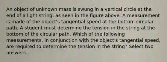 An object of unknown mass is swung in a vertical circle at the end of a light string, as seen in the figure above. A measurement is made of the object's tangential speed at the bottom circular path. A student must determine the tension in the string at the bottom of the circular path. Which of the following measurements, in conjunction with the object's tangential speed, are required to determine the tension in the string? Select two answers.